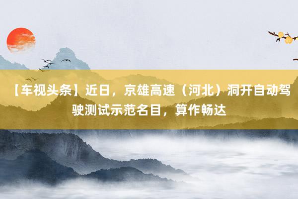 【车视头条】近日，京雄高速（河北）洞开自动驾驶测试示范名目，算作畅达