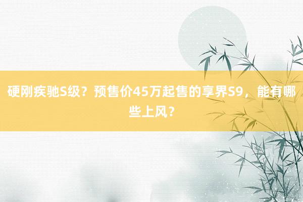 硬刚疾驰S级？预售价45万起售的享界S9，能有哪些上风？