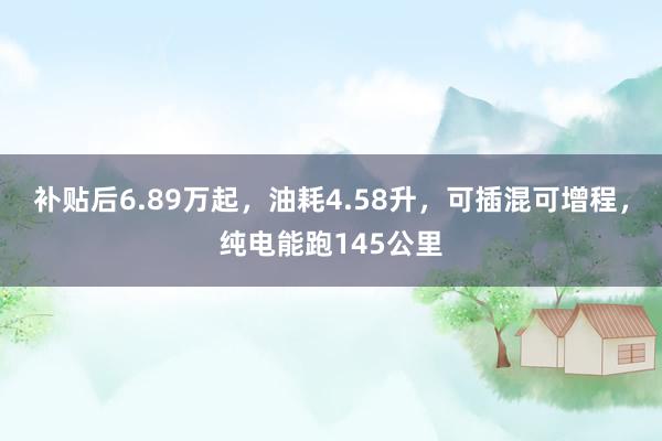 补贴后6.89万起，油耗4.58升，可插混可增程，纯电能跑145公里