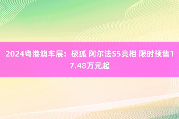 2024粤港澳车展：极狐 阿尔法S5亮相 限时预售17.48万元起