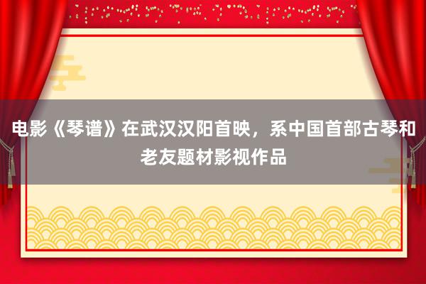 电影《琴谱》在武汉汉阳首映，系中国首部古琴和老友题材影视作品