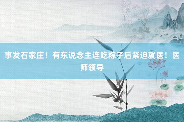 事发石家庄！有东说念主连吃粽子后紧迫就医！医师领导