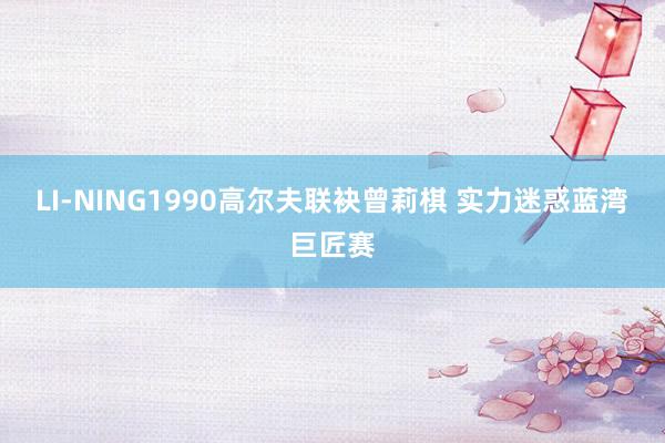 LI-NING1990高尔夫联袂曾莉棋 实力迷惑蓝湾巨匠赛