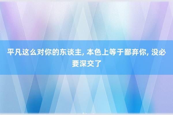 平凡这么对你的东谈主, 本色上等于鄙弃你, 没必要深交了