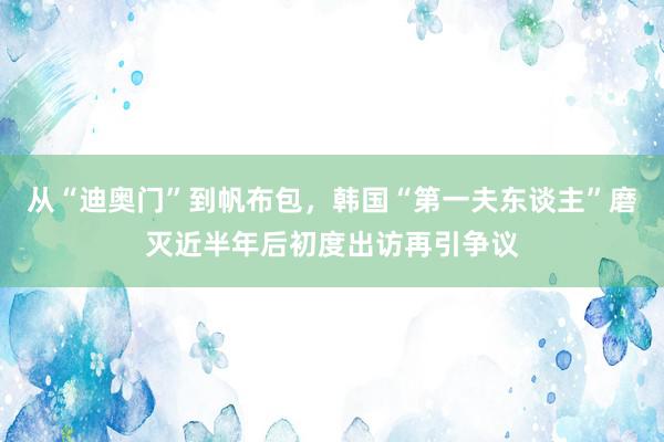 从“迪奥门”到帆布包，韩国“第一夫东谈主”磨灭近半年后初度出访再引争议