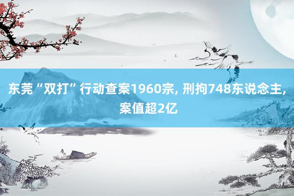 东莞“双打”行动查案1960宗, 刑拘748东说念主, 案值超2亿