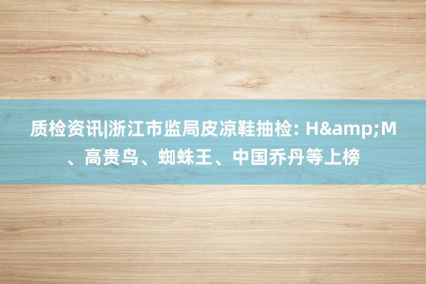 质检资讯|浙江市监局皮凉鞋抽检: H&M、高贵鸟、蜘蛛王、中国乔丹等上榜