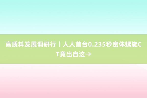 高质料发展调研行丨人人首台0.235秒宽体螺旋CT竟出自这→