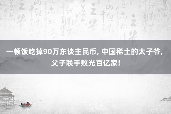 一顿饭吃掉90万东谈主民币, 中国稀土的太子爷, 父子联手败光百亿家!