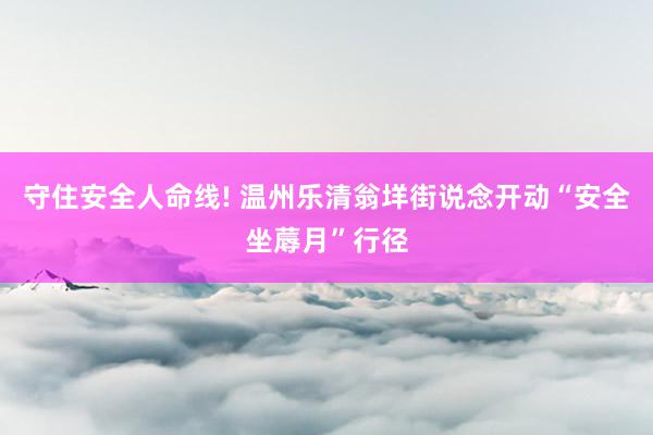 守住安全人命线! 温州乐清翁垟街说念开动“安全坐蓐月”行径