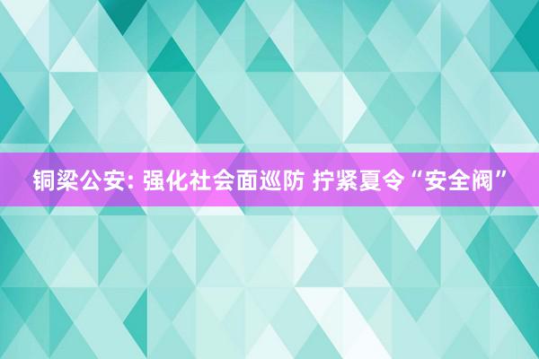 铜梁公安: 强化社会面巡防 拧紧夏令“安全阀”