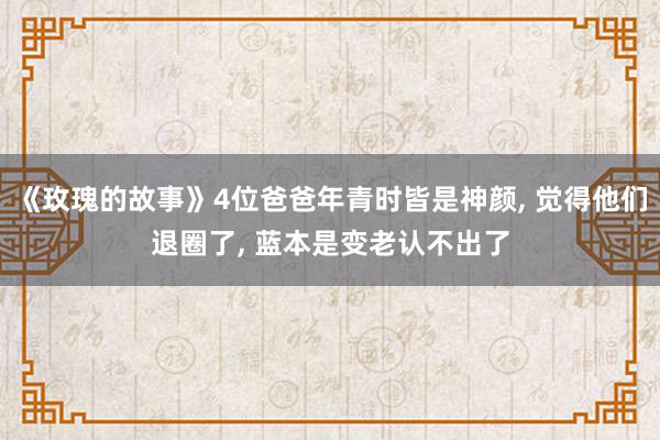 《玫瑰的故事》4位爸爸年青时皆是神颜, 觉得他们退圈了, 蓝本是变老认不出了