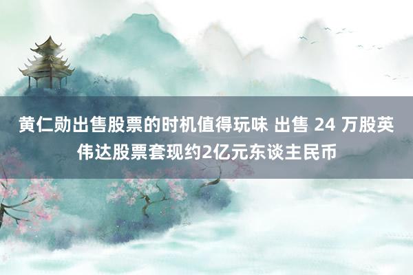 黄仁勋出售股票的时机值得玩味 出售 24 万股英伟达股票套现约2亿元东谈主民币