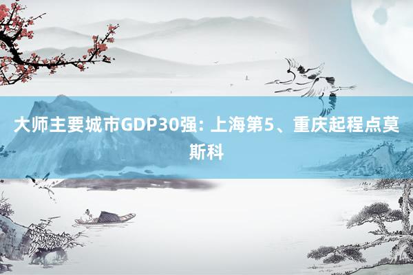 大师主要城市GDP30强: 上海第5、重庆起程点莫斯科