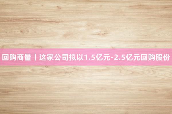 回购商量丨这家公司拟以1.5亿元-2.5亿元回购股份