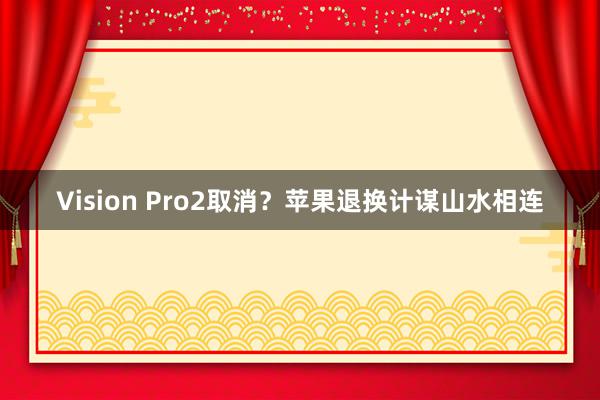 Vision Pro2取消？苹果退换计谋山水相连