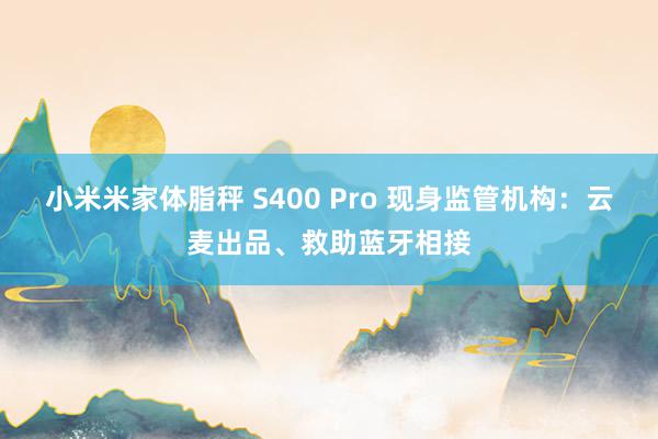 小米米家体脂秤 S400 Pro 现身监管机构：云麦出品、救助蓝牙相接