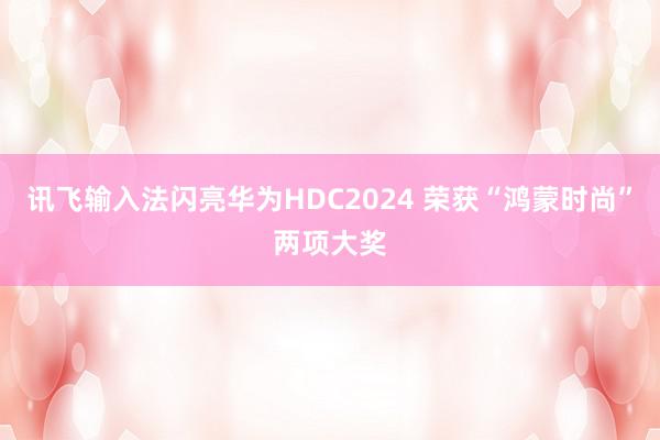 讯飞输入法闪亮华为HDC2024 荣获“鸿蒙时尚”两项大奖