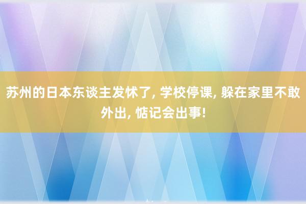 苏州的日本东谈主发怵了, 学校停课, 躲在家里不敢外出, 惦记会出事!