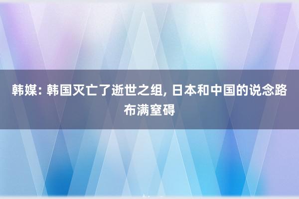 韩媒: 韩国灭亡了逝世之组, 日本和中国的说念路布满窒碍