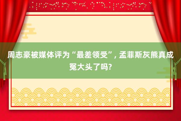 周志豪被媒体评为“最差领受”, 孟菲斯灰熊真成冤大头了吗?