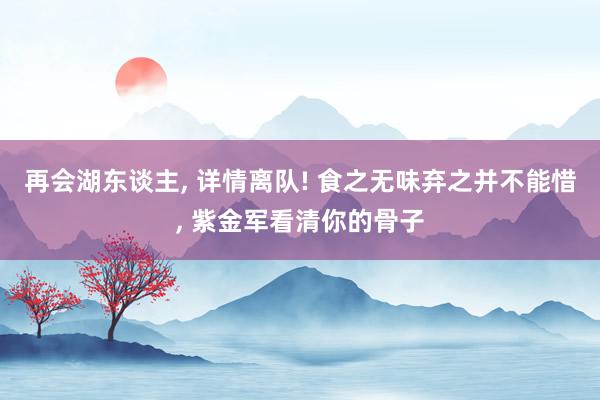 再会湖东谈主, 详情离队! 食之无味弃之并不能惜, 紫金军看清你的骨子