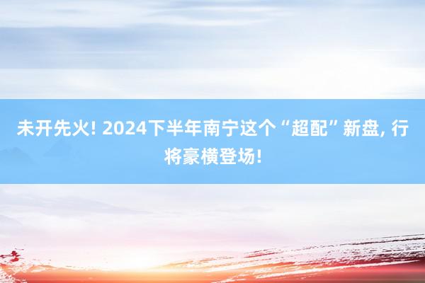 未开先火! 2024下半年南宁这个“超配”新盘, 行将豪横登场!