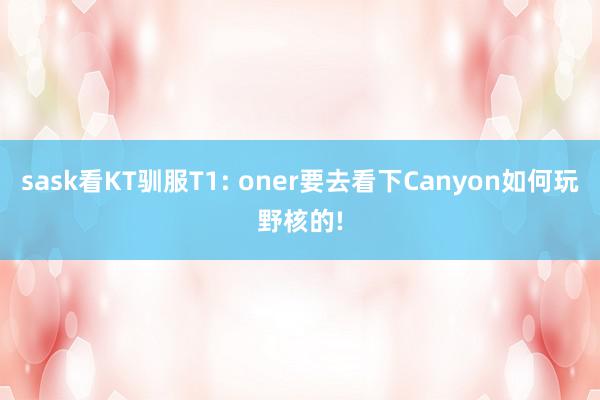 sask看KT驯服T1: oner要去看下Canyon如何玩野核的!