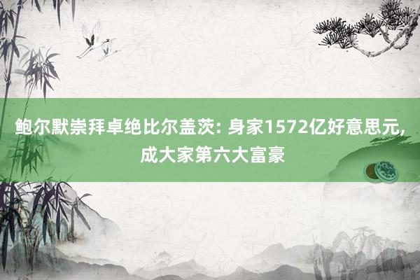 鲍尔默崇拜卓绝比尔盖茨: 身家1572亿好意思元, 成大家第六大富豪