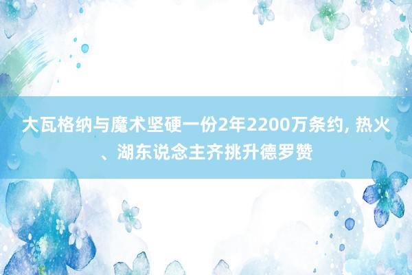 大瓦格纳与魔术坚硬一份2年2200万条约, 热火、湖东说念主齐挑升德罗赞