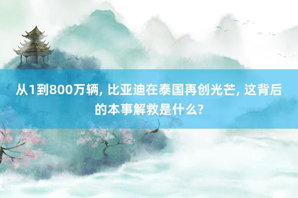 从1到800万辆, 比亚迪在泰国再创光芒, 这背后的本事解救是什么?