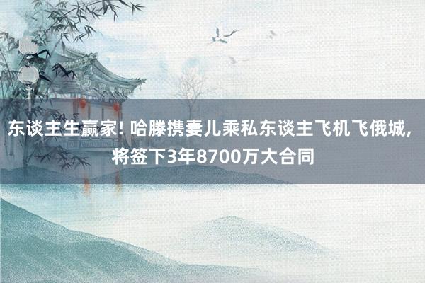 东谈主生赢家! 哈滕携妻儿乘私东谈主飞机飞俄城, 将签下3年8700万大合同