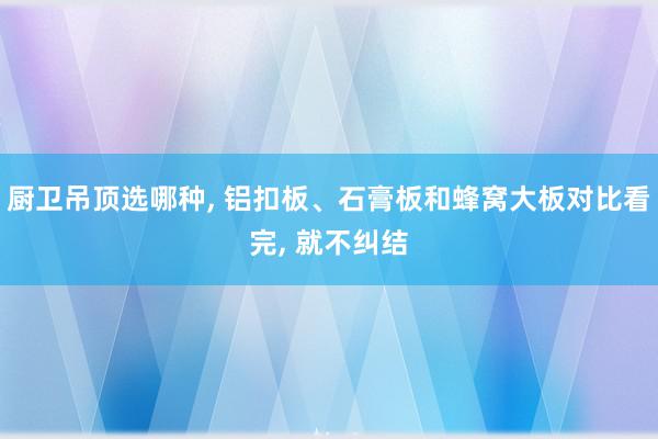 厨卫吊顶选哪种, 铝扣板、石膏板和蜂窝大板对比看完, 就不纠结