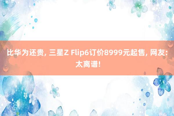 比华为还贵, 三星Z Flip6订价8999元起售, 网友: 太离谱!