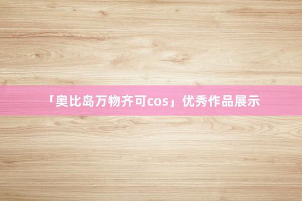 「奥比岛万物齐可cos」优秀作品展示