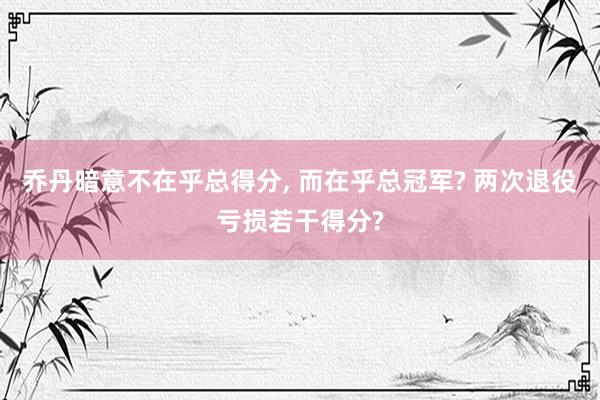 乔丹暗意不在乎总得分, 而在乎总冠军? 两次退役亏损若干得分?