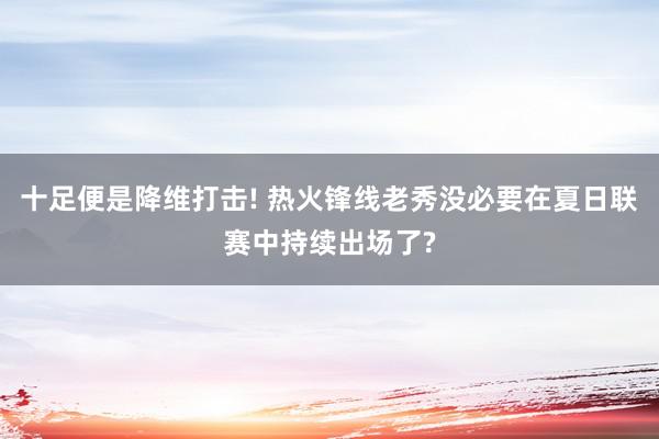 十足便是降维打击! 热火锋线老秀没必要在夏日联赛中持续出场了?