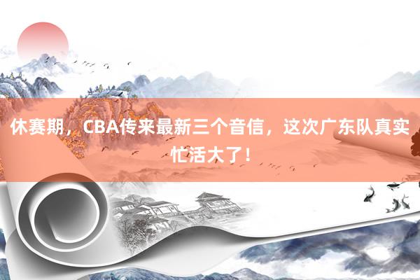 休赛期，CBA传来最新三个音信，这次广东队真实忙活大了！