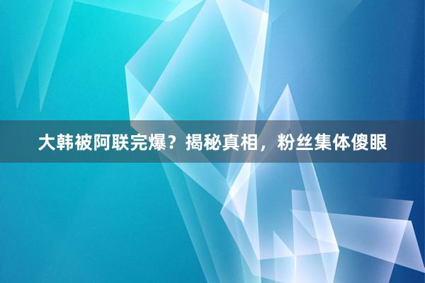 大韩被阿联完爆？揭秘真相，粉丝集体傻眼