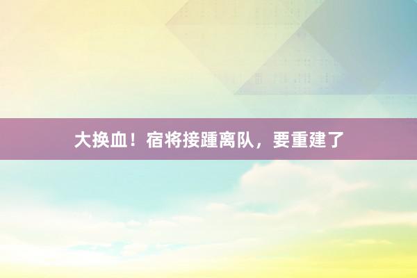 大换血！宿将接踵离队，要重建了