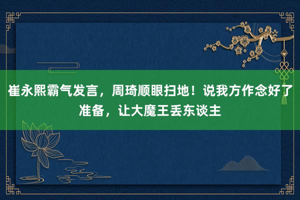 崔永熙霸气发言，周琦顺眼扫地！说我方作念好了准备，让大魔王丢东谈主