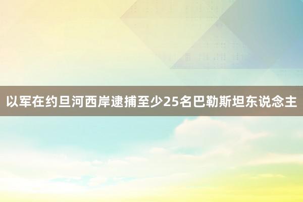 以军在约旦河西岸逮捕至少25名巴勒斯坦东说念主