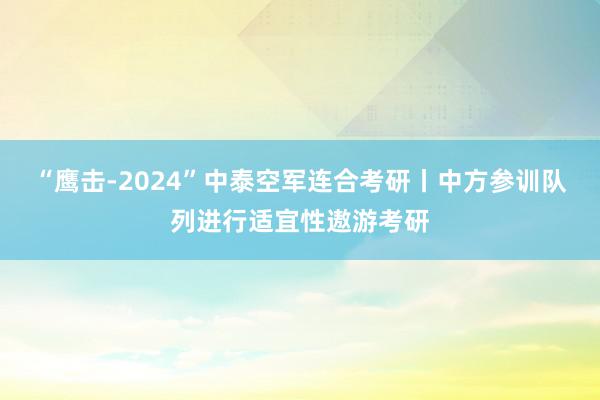 “鹰击-2024”中泰空军连合考研丨中方参训队列进行适宜性遨游考研