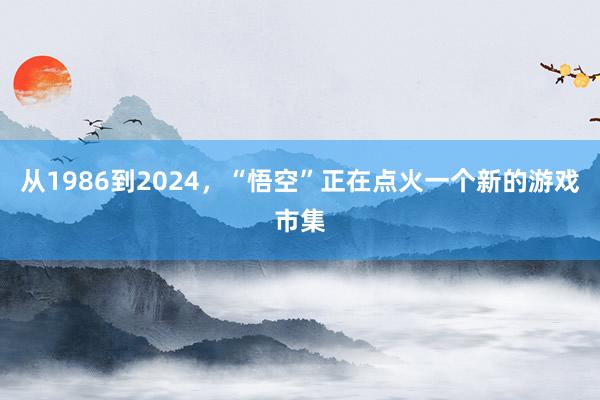 从1986到2024，“悟空”正在点火一个新的游戏市集