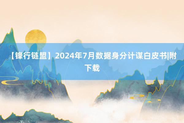 【锋行链盟】2024年7月数据身分计谋白皮书|附下载