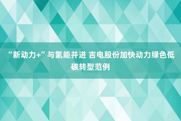 “新动力+”与氢能并进 吉电股份加快动力绿色低碳转型范例