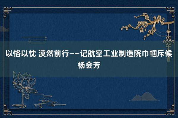 以恪以忱 漠然前行——记航空工业制造院巾帼斥候杨会芳