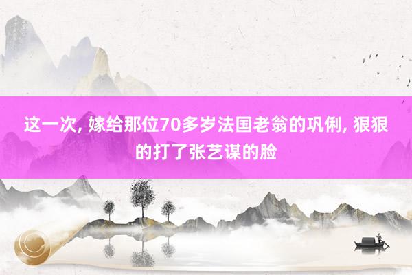 这一次, 嫁给那位70多岁法国老翁的巩俐, 狠狠的打了张艺谋的脸