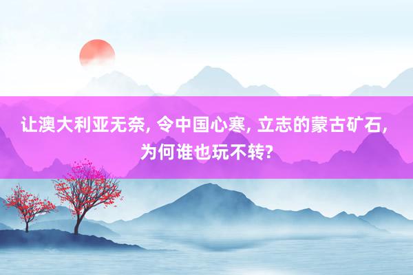 让澳大利亚无奈, 令中国心寒, 立志的蒙古矿石, 为何谁也玩不转?