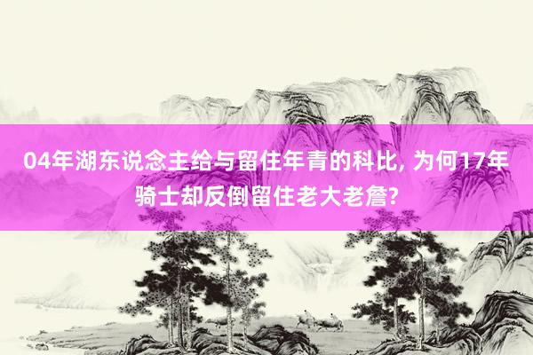 04年湖东说念主给与留住年青的科比, 为何17年骑士却反倒留住老大老詹?